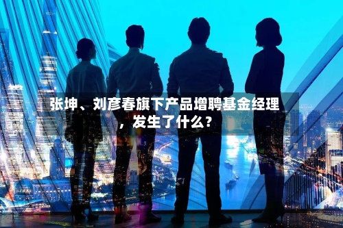 张坤、刘彦春旗下产品增聘基金经理，发生了什么？