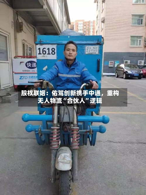 股权联姻：佑驾创新携手中通，重构无人物流“合伙人”逻辑