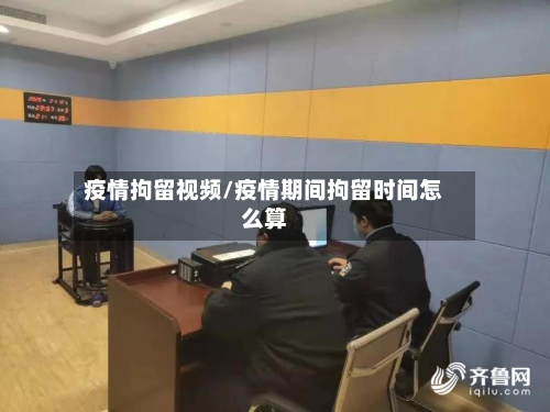 疫情拘留视频/疫情期间拘留时间怎么算