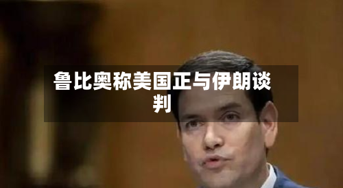 鲁比奥称美国正与伊朗谈判