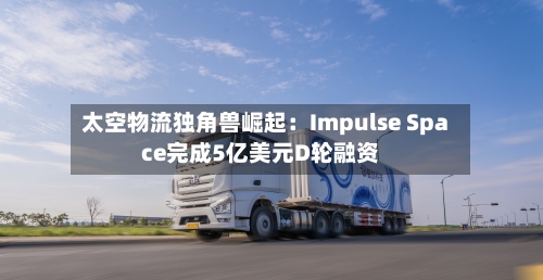 太空物流独角兽崛起：Impulse Space完成5亿美元D轮融资
