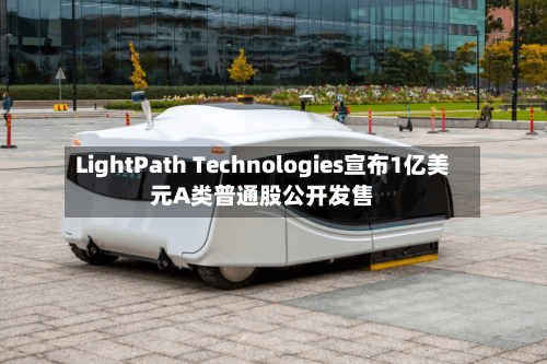 LightPath Technologies宣布1亿美元A类普通股公开发售
